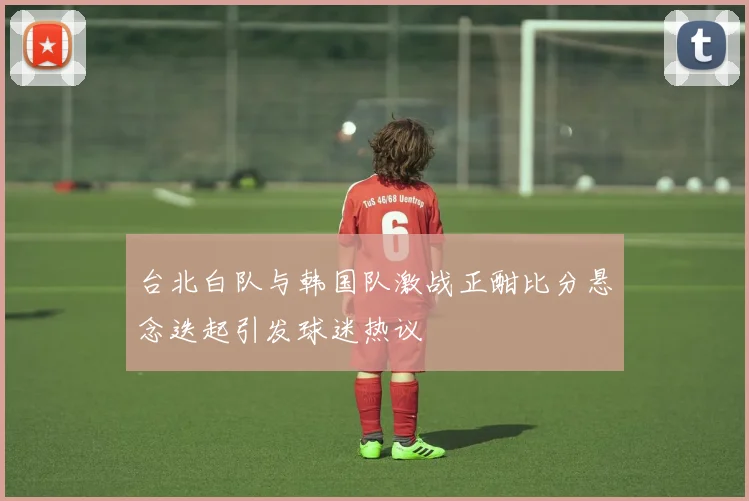 台北白队与韩国队激战正酣比分悬念迭起引发球迷热议