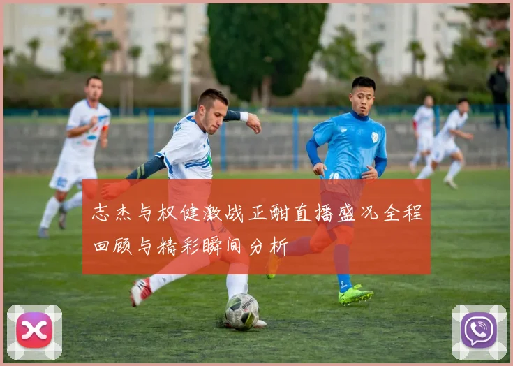 志杰与权健激战正酣直播盛况全程回顾与精彩瞬间分析
