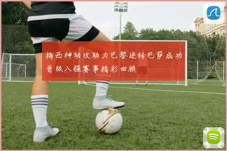 梅西神助攻助力巴黎逆转巴萨成功晋级八强赛事精彩回顾