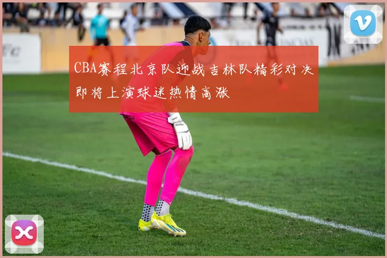 CBA赛程北京队迎战吉林队精彩对决即将上演球迷热情高涨