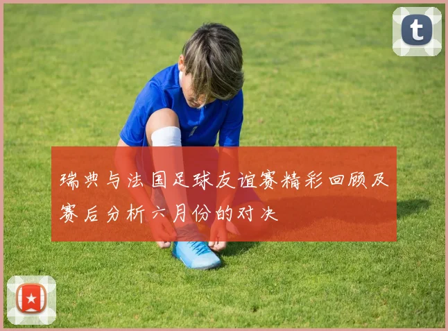 瑞典与法国足球友谊赛精彩回顾及赛后分析六月份的对决