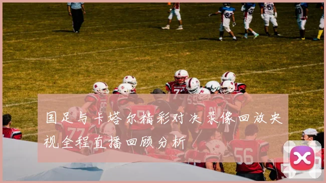 国足与卡塔尔精彩对决录像回放央视全程直播回顾分析