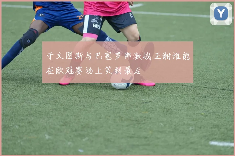 于文图斯与巴塞罗那激战正酣谁能在欧冠赛场上笑到最后