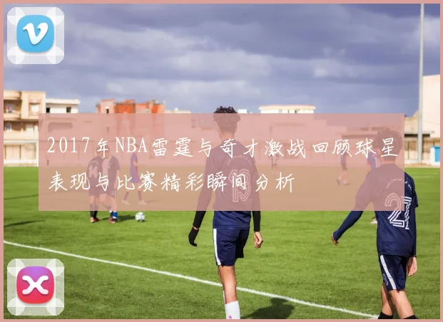 2017年NBA雷霆与奇才激战回顾球星表现与比赛精彩瞬间分析