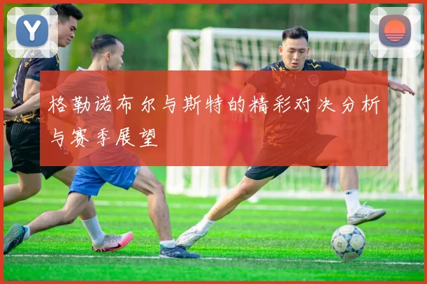 格勒诺布尔与斯特的精彩对决分析与赛季展望