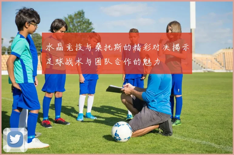 水晶竞技与桑托斯的精彩对决揭示足球战术与团队合作的魅力