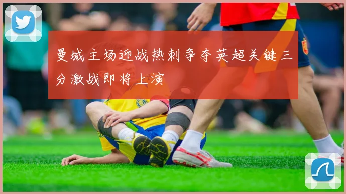 曼城主场迎战热刺争夺英超关键三分激战即将上演