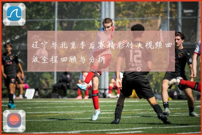 辽宁与北京季后赛精彩对决视频回放全程回顾与分析