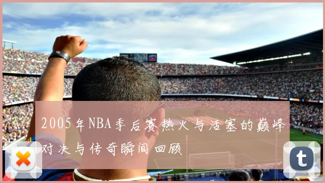 2005年NBA季后赛热火与活塞的巅峰对决与传奇瞬间回顾
