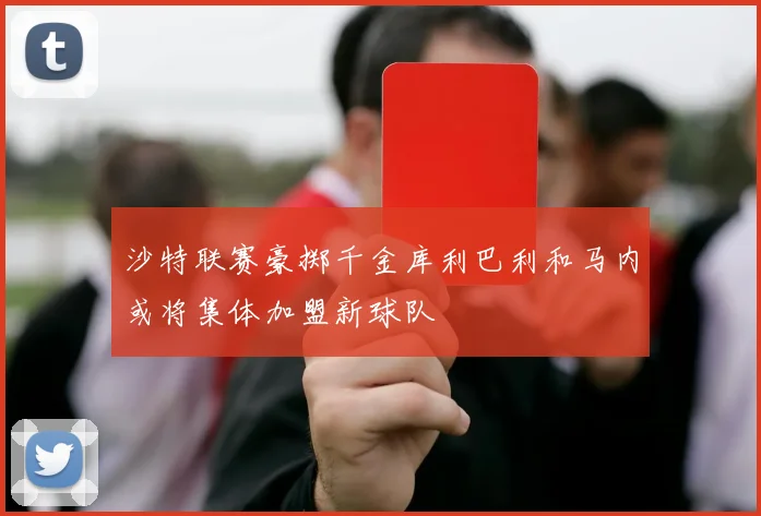 沙特联赛豪掷千金库利巴利和马内或将集体加盟新球队