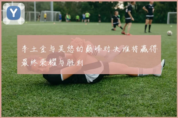 李土金与吴悠的巅峰对决谁将赢得最终荣耀与胜利