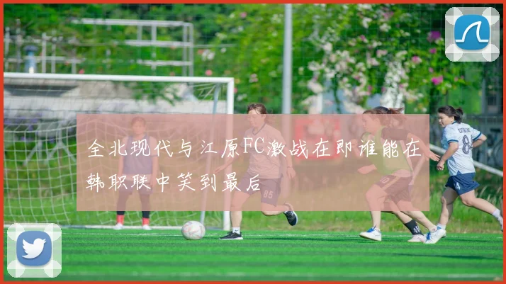 全北现代与江原FC激战在即谁能在韩职联中笑到最后