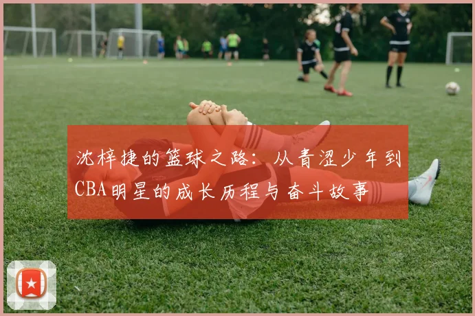 沈梓捷的篮球之路：从青涩少年到CBA明星的成长历程与奋斗故事