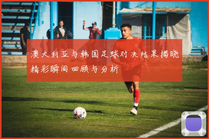 澳大利亚与韩国足球对决结果揭晓精彩瞬间回顾与分析