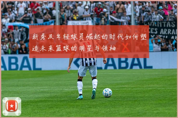 新秀及年轻球员崛起的时代如何塑造未来篮球的明星与领袖