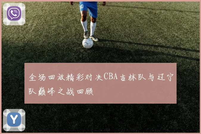 全场回放精彩对决CBA吉林队与辽宁队巅峰之战回顾