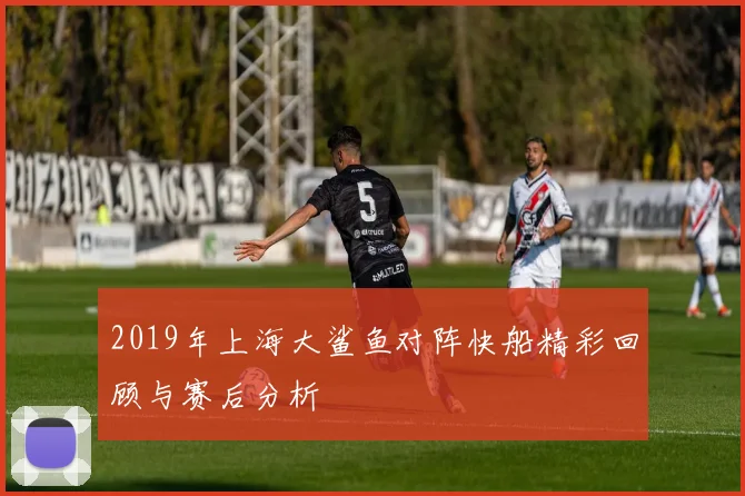 2019年上海大鲨鱼对阵快船精彩回顾与赛后分析