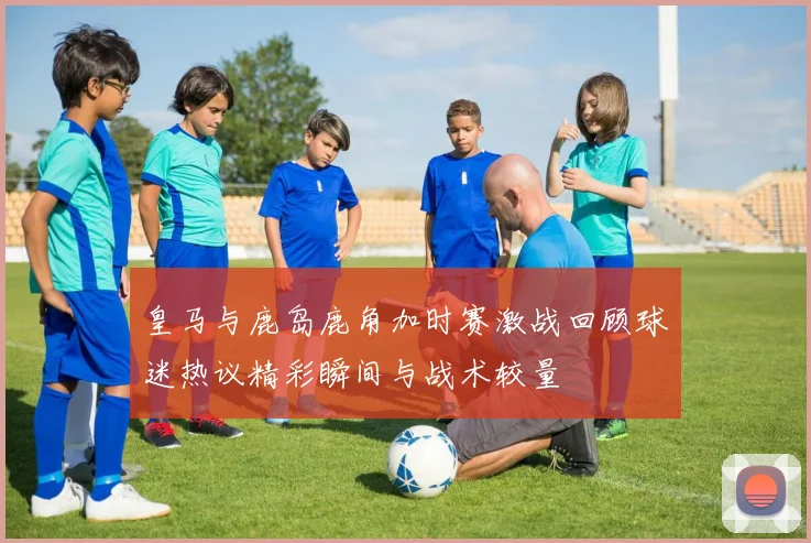 皇马与鹿岛鹿角加时赛激战回顾球迷热议精彩瞬间与战术较量