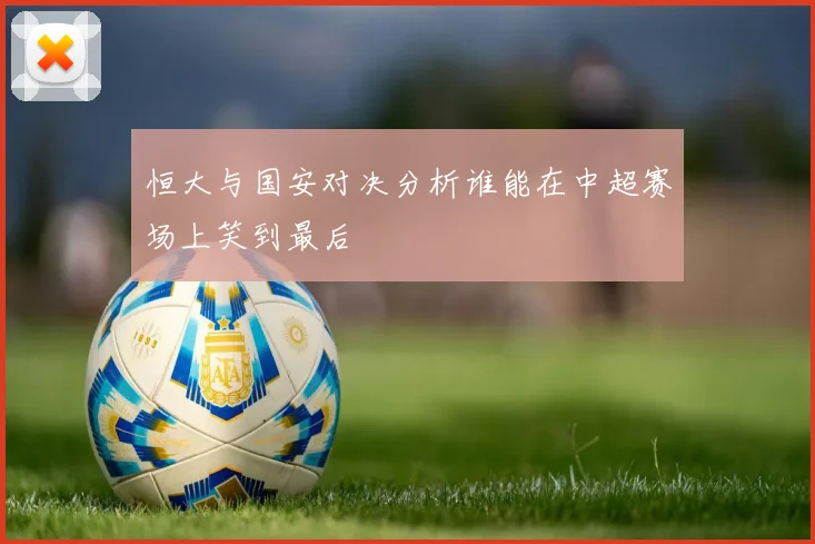 恒大与国安对决分析谁能在中超赛场上笑到最后
