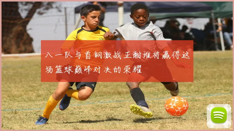 八一队与首钢激战正酣谁将赢得这场篮球巅峰对决的荣耀