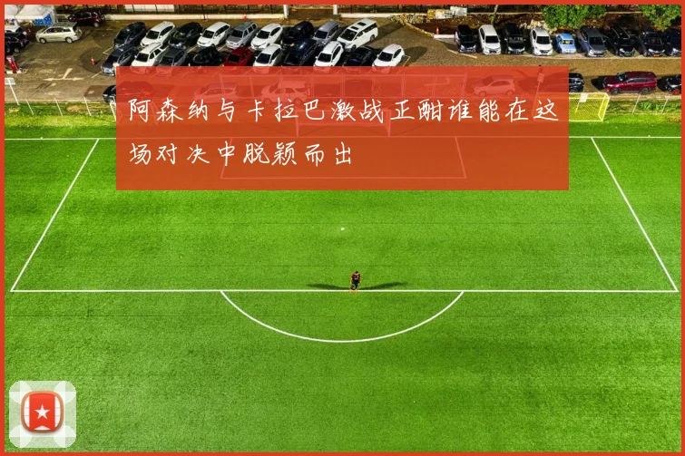 阿森纳与卡拉巴激战正酣谁能在这场对决中脱颖而出
