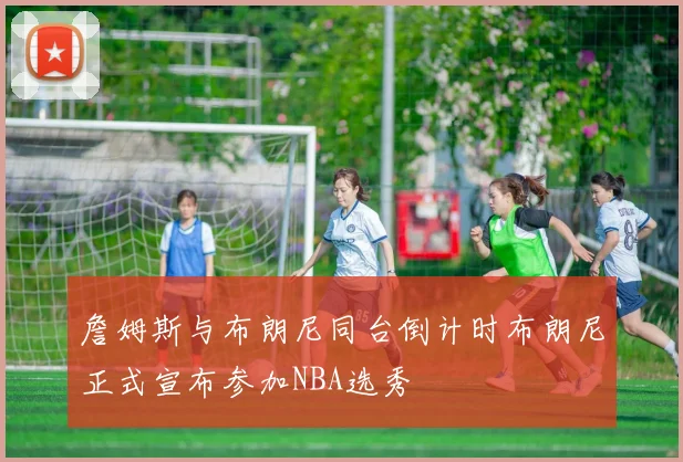 詹姆斯与布朗尼同台倒计时布朗尼正式宣布参加NBA选秀