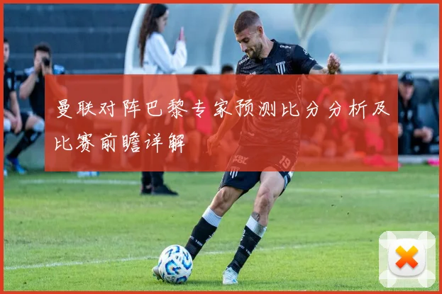 曼联对阵巴黎专家预测比分分析及比赛前瞻详解