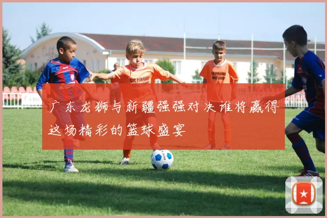 广东龙狮与新疆强强对决谁将赢得这场精彩的篮球盛宴
