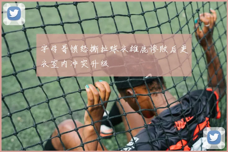 字母哥愤怒撕扯球衣雄鹿惨败后更衣室内冲突升级