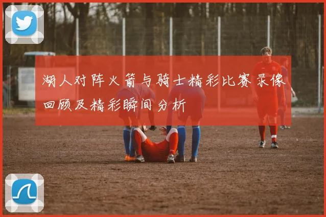 湖人对阵火箭与骑士精彩比赛录像回顾及精彩瞬间分析