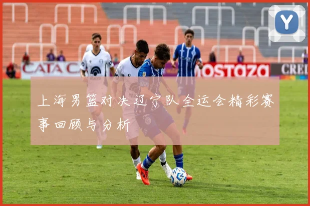 上海男篮对决辽宁队全运会精彩赛事回顾与分析